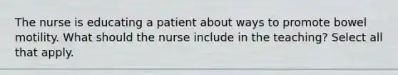 The nurse is educating a patient about ways to promote bowel motility. What should the nurse include in the teaching? Select all that apply.