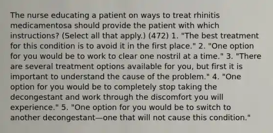 The nurse educating a patient on ways to treat rhinitis medicamentosa should provide the patient with which instructions? (Select all that apply.) (472) 1. "The best treatment for this condition is to avoid it in the first place." 2. "One option for you would be to work to clear one nostril at a time." 3. "There are several treatment options available for you, but first it is important to understand the cause of the problem." 4. "One option for you would be to completely stop taking the decongestant and work through the discomfort you will experience." 5. "One option for you would be to switch to another decongestant—one that will not cause this condition."