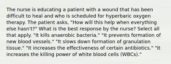 The nurse is educating a patient with a wound that has been difficult to heal and who is scheduled for hyperbaric oxygen therapy. The patient asks, "How will this help when everything else hasn't?" What is the best response by the nurse? Select all that apply. "It kills anaerobic bacteria." "It prevents formation of new blood vessels." "It slows down formation of granulation tissue." "It increases the effectiveness of certain antibiotics." "It increases the killing power of white blood cells (WBCs)."