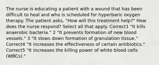 The nurse is educating a patient with a wound that has been difficult to heal and who is scheduled for hyperbaric oxygen therapy. The patient asks, "How will this treatment help?" How does the nurse respond? Select all that apply. Correct1 "It kills anaerobic bacteria." 2 "It prevents formation of new blood vessels." 3 "It slows down formation of granulation tissue." Correct4 "It increases the effectiveness of certain antibiotics." Correct5 "It increases the killing power of white blood cells (WBCs)."