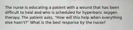 The nurse is educating a patient with a wound that has been difficult to heal and who is scheduled for hyperbaric oxygen therapy. The patient asks, "How will this help when everything else hasn't?" What is the best response by the nurse?