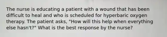 The nurse is educating a patient with a wound that has been difficult to heal and who is scheduled for hyperbaric oxygen therapy. The patient asks, "How will this help when everything else hasn't?" What is the best response by the nurse?