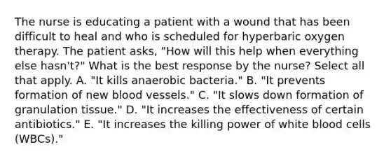 The nurse is educating a patient with a wound that has been difficult to heal and who is scheduled for hyperbaric oxygen therapy. The patient asks, "How will this help when everything else hasn't?" What is the best response by the nurse? Select all that apply. A. "It kills anaerobic bacteria." B. "It prevents formation of new blood vessels." C. "It slows down formation of granulation tissue." D. "It increases the effectiveness of certain antibiotics." E. "It increases the killing power of white blood cells (WBCs)."