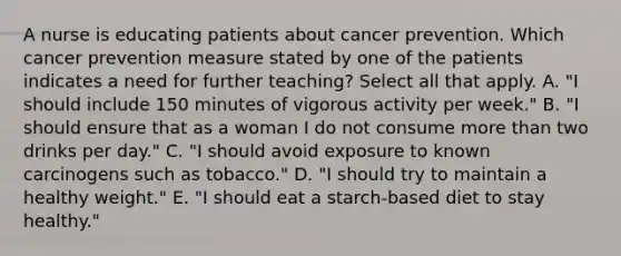 A nurse is educating patients about cancer prevention. Which cancer prevention measure stated by one of the patients indicates a need for further teaching? Select all that apply. A. "I should include 150 minutes of vigorous activity per week." B. "I should ensure that as a woman I do not consume <a href='https://www.questionai.com/knowledge/keWHlEPx42-more-than' class='anchor-knowledge'>more than</a> two drinks per day." C. "I should avoid exposure to known carcinogens such as tobacco." D. "I should try to maintain a healthy weight." E. "I should eat a starch-based diet to stay healthy."