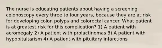 The nurse is educating patients about having a screening colonoscopy every three to four years, because they are at risk for developing colon polyps and colorectal cancer. What patient is at greatest risk for this complication? 1) A patient with acromegaly 2) A patient with prolactinomas 3) A patient with hypopituitarism 4) A patient with pituitary infarctions