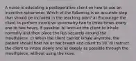 A nurse is educating a postoperative client on how to use an incentive spirometer. Which of the following is an accurate step that should be included in the teaching plan? a) Encourage the client to perform incentive spirometry two to three times every one to two hours, if possible. b) Instruct the client to inhale normally and then place the lips securely around the mouthpiece. c) When the client cannot inhale anymore, the patient should hold his or her breath and count to 10. d) Instruct the client to inhale slowly and as deeply as possible through the mouthpiece, without using the nose.