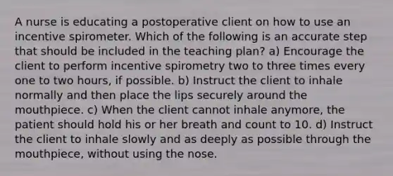 A nurse is educating a postoperative client on how to use an incentive spirometer. Which of the following is an accurate step that should be included in the teaching plan? a) Encourage the client to perform incentive spirometry two to three times every one to two hours, if possible. b) Instruct the client to inhale normally and then place the lips securely around the mouthpiece. c) When the client cannot inhale anymore, the patient should hold his or her breath and count to 10. d) Instruct the client to inhale slowly and as deeply as possible through the mouthpiece, without using the nose.