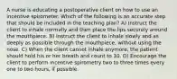 A nurse is educating a postoperative client on how to use an incentive spirometer. Which of the following is an accurate step that should be included in the teaching plan? A) Instruct the client to inhale normally and then place the lips securely around the mouthpiece. B) Instruct the client to inhale slowly and as deeply as possible through the mouthpiece, without using the nose. C) When the client cannot inhale anymore, the patient should hold his or her breath and count to 10. D) Encourage the client to perform incentive spirometry two to three times every one to two hours, if possible.