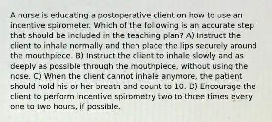 A nurse is educating a postoperative client on how to use an incentive spirometer. Which of the following is an accurate step that should be included in the teaching plan? A) Instruct the client to inhale normally and then place the lips securely around the mouthpiece. B) Instruct the client to inhale slowly and as deeply as possible through the mouthpiece, without using the nose. C) When the client cannot inhale anymore, the patient should hold his or her breath and count to 10. D) Encourage the client to perform incentive spirometry two to three times every one to two hours, if possible.