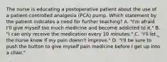 The nurse is educating a postoperative patient about the use of a patient-controlled analgesia (PCA) pump. Which statement by the patient indicates a need for further teaching? A. "I'm afraid I'll give myself too much medicine and become addicted to it." B. "I can only receive the medication every 10 minutes." C. "I'll let the nurse know if my pain doesn't improve." D. "I'll be sure to push the button to give myself pain medicine before I get up into a chair."