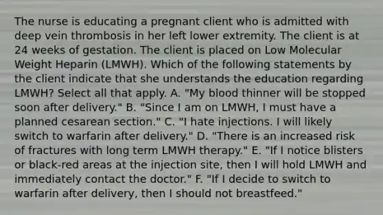 The nurse is educating a pregnant client who is admitted with deep vein thrombosis in her left lower extremity. The client is at 24 weeks of gestation. The client is placed on Low Molecular Weight Heparin (LMWH). Which of the following statements by the client indicate that she understands the education regarding LMWH? Select all that apply. A. "My blood thinner will be stopped soon after delivery." B. "Since I am on LMWH, I must have a planned cesarean section." C. "I hate injections. I will likely switch to warfarin after delivery." D. "There is an increased risk of fractures with long term LMWH therapy." E. "If I notice blisters or black-red areas at the injection site, then I will hold LMWH and immediately contact the doctor." F. "If I decide to switch to warfarin after delivery, then I should not breastfeed."