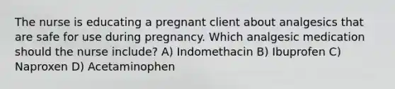 The nurse is educating a pregnant client about analgesics that are safe for use during pregnancy. Which analgesic medication should the nurse include? A) Indomethacin B) Ibuprofen C) Naproxen D) Acetaminophen