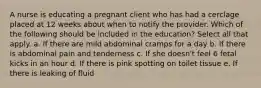 A nurse is educating a pregnant client who has had a cerclage placed at 12 weeks about when to notify the provider. Which of the following should be included in the education? Select all that apply. a. If there are mild abdominal cramps for a day b. If there is abdominal pain and tenderness c. If she doesn't feel 6 fetal kicks in an hour d. If there is pink spotting on toilet tissue e. If there is leaking of fluid