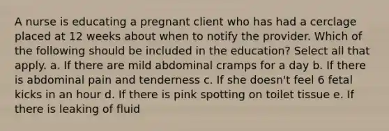 A nurse is educating a pregnant client who has had a cerclage placed at 12 weeks about when to notify the provider. Which of the following should be included in the education? Select all that apply. a. If there are mild abdominal cramps for a day b. If there is abdominal pain and tenderness c. If she doesn't feel 6 fetal kicks in an hour d. If there is pink spotting on toilet tissue e. If there is leaking of fluid