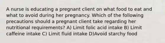 A nurse is educating a pregnant client on what food to eat and what to avoid during her pregnancy. Which of the following precautions should a pregnant client take regarding her nutritional requirements? A) Limit folic acid intake B) Limit caffeine intake C) Limit fluid intake D)Avoid starchy food