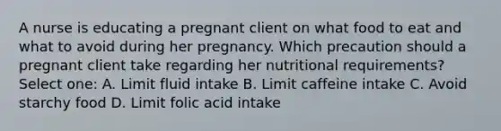 A nurse is educating a pregnant client on what food to eat and what to avoid during her pregnancy. Which precaution should a pregnant client take regarding her nutritional requirements? Select one: A. Limit fluid intake B. Limit caffeine intake C. Avoid starchy food D. Limit folic acid intake