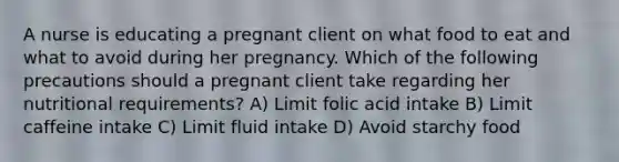 A nurse is educating a pregnant client on what food to eat and what to avoid during her pregnancy. Which of the following precautions should a pregnant client take regarding her nutritional requirements? A) Limit folic acid intake B) Limit caffeine intake C) Limit fluid intake D) Avoid starchy food