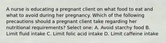 A nurse is educating a pregnant client on what food to eat and what to avoid during her pregnancy. Which of the following precautions should a pregnant client take regarding her nutritional requirements? Select one: A. Avoid starchy food B. Limit fluid intake C. Limit folic acid intake D. Limit caffeine intake