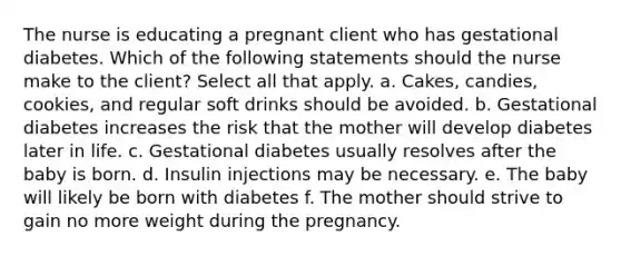 The nurse is educating a pregnant client who has gestational diabetes. Which of the following statements should the nurse make to the client? Select all that apply. a. Cakes, candies, cookies, and regular soft drinks should be avoided. b. Gestational diabetes increases the risk that the mother will develop diabetes later in life. c. Gestational diabetes usually resolves after the baby is born. d. Insulin injections may be necessary. e. The baby will likely be born with diabetes f. The mother should strive to gain no more weight during the pregnancy.