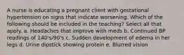 A nurse is educating a pregnant client with gestational hypertension on signs that indicate worsening. Which of the following should be included in the teaching? Select all that apply. a. Headaches that improve with meds b. Continued BP readings of 140's/90's c. Sudden development of edema in her legs d. Urine dipstick showing protein e. Blurred vision