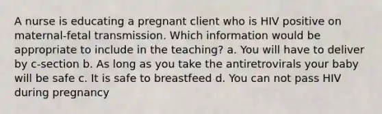 A nurse is educating a pregnant client who is HIV positive on maternal-fetal transmission. Which information would be appropriate to include in the teaching? a. You will have to deliver by c-section b. As long as you take the antiretrovirals your baby will be safe c. It is safe to breastfeed d. You can not pass HIV during pregnancy