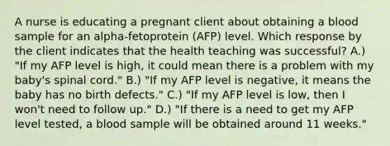 A nurse is educating a pregnant client about obtaining a blood sample for an alpha-fetoprotein (AFP) level. Which response by the client indicates that the health teaching was successful? A.) "If my AFP level is high, it could mean there is a problem with my baby's spinal cord." B.) "If my AFP level is negative, it means the baby has no birth defects." C.) "If my AFP level is low, then I won't need to follow up." D.) "If there is a need to get my AFP level tested, a blood sample will be obtained around 11 weeks."