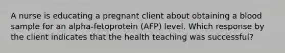 A nurse is educating a pregnant client about obtaining a blood sample for an alpha-fetoprotein (AFP) level. Which response by the client indicates that the health teaching was successful?