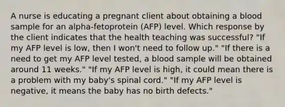 A nurse is educating a pregnant client about obtaining a blood sample for an alpha-fetoprotein (AFP) level. Which response by the client indicates that the health teaching was successful? "If my AFP level is low, then I won't need to follow up." "If there is a need to get my AFP level tested, a blood sample will be obtained around 11 weeks." "If my AFP level is high, it could mean there is a problem with my baby's spinal cord." "If my AFP level is negative, it means the baby has no birth defects."