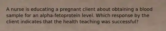 A nurse is educating a pregnant client about obtaining a blood sample for an alpha-fetoprotein level. Which response by the client indicates that the health teaching was successful?