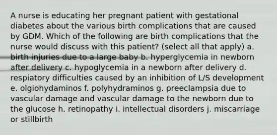 A nurse is educating her pregnant patient with gestational diabetes about the various birth complications that are caused by GDM. Which of the following are birth complications that the nurse would discuss with this patient? (select all that apply) a. birth injuries due to a large baby b. hyperglycemia in newborn after delivery c. hypoglycemia in a newborn after delivery d. respiatory difficulties caused by an inhibition of L/S development e. olgiohydaminos f. polyhydraminos g. preeclampsia due to vascular damage and vascular damage to the newborn due to the glucose h. retinopathy i. intellectual disorders j. miscarriage or stillbirth