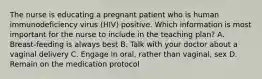 The nurse is educating a pregnant patient who is human immunodeficiency virus (HIV) positive. Which information is most important for the nurse to include in the teaching plan? A. Breast-feeding is always best B. Talk with your doctor about a vaginal delivery C. Engage in oral, rather than vaginal, sex D. Remain on the medication protocol