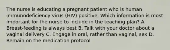 The nurse is educating a pregnant patient who is human immunodeficiency virus (HIV) positive. Which information is most important for the nurse to include in the teaching plan? A. Breast-feeding is always best B. Talk with your doctor about a vaginal delivery C. Engage in oral, rather than vaginal, sex D. Remain on the medication protocol