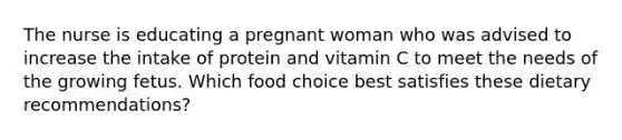 The nurse is educating a pregnant woman who was advised to increase the intake of protein and vitamin C to meet the needs of the growing fetus. Which food choice best satisfies these dietary recommendations?