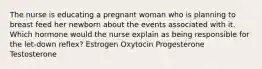 The nurse is educating a pregnant woman who is planning to breast feed her newborn about the events associated with it. Which hormone would the nurse explain as being responsible for the let-down reflex? Estrogen Oxytocin Progesterone Testosterone