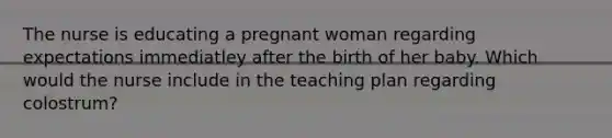 The nurse is educating a pregnant woman regarding expectations immediatley after the birth of her baby. Which would the nurse include in the teaching plan regarding colostrum?