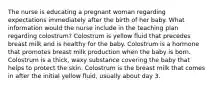 The nurse is educating a pregnant woman regarding expectations immediately after the birth of her baby. What information would the nurse include in the teaching plan regarding colostrum? Colostrum is yellow fluid that precedes breast milk and is healthy for the baby. Colostrum is a hormone that promotes breast milk production when the baby is born. Colostrum is a thick, waxy substance covering the baby that helps to protect the skin. Colostrum is the breast milk that comes in after the initial yellow fluid, usually about day 3.