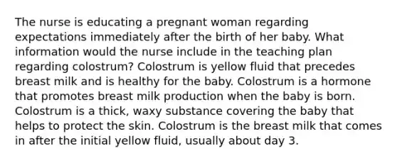 The nurse is educating a pregnant woman regarding expectations immediately after the birth of her baby. What information would the nurse include in the teaching plan regarding colostrum? Colostrum is yellow fluid that precedes breast milk and is healthy for the baby. Colostrum is a hormone that promotes breast milk production when the baby is born. Colostrum is a thick, waxy substance covering the baby that helps to protect the skin. Colostrum is the breast milk that comes in after the initial yellow fluid, usually about day 3.