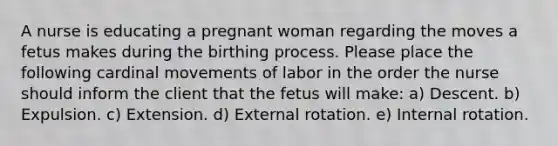 A nurse is educating a pregnant woman regarding the moves a fetus makes during the birthing process. Please place the following cardinal movements of labor in the order the nurse should inform the client that the fetus will make: a) Descent. b) Expulsion. c) Extension. d) External rotation. e) Internal rotation.