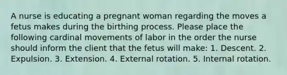 A nurse is educating a pregnant woman regarding the moves a fetus makes during the birthing process. Please place the following cardinal movements of labor in the order the nurse should inform the client that the fetus will make: 1. Descent. 2. Expulsion. 3. Extension. 4. External rotation. 5. Internal rotation.