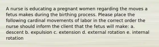 A nurse is educating a pregnant women regarding the moves a fetus makes during the birthing process. Please place the following cardinal movements of labor in the correct order the nurse should inform the client that the fetus will make: a. descent b. expulsion c. extension d. external rotation e. internal rotation