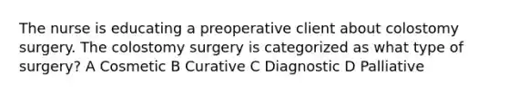 The nurse is educating a preoperative client about colostomy surgery. The colostomy surgery is categorized as what type of surgery? A Cosmetic B Curative C Diagnostic D Palliative