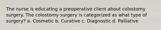 The nurse is educating a preoperative client about colostomy surgery. The colostomy surgery is categorized as what type of surgery? a. Cosmetic b. Curative c. Diagnostic d. Palliative