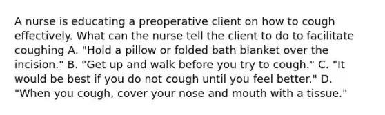 A nurse is educating a preoperative client on how to cough effectively. What can the nurse tell the client to do to facilitate coughing A. "Hold a pillow or folded bath blanket over the incision." B. "Get up and walk before you try to cough." C. "It would be best if you do not cough until you feel better." D. "When you cough, cover your nose and mouth with a tissue."