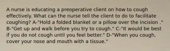 A nurse is educating a preoperative client on how to cough effectively. What can the nurse tell the client to do to facilitate coughing? A-"Hold a folded blanket or a pillow over the incision ." B-"Get up and walk before you try to cough." C-"It would be best if you do not cough until you feel better." D-"When you cough, cover your nose and mouth with a tissue."