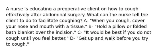 A nurse is educating a preoperative client on how to cough effectively after abdominal surgery. What can the nurse tell the client to do to facilitate coughing? A- "When you cough, cover your nose and mouth with a tissue." B- "Hold a pillow or folded bath blanket over the incision." C- "It would be best if you do not cough until you feel better." D- "Get up and walk before you try to cough."