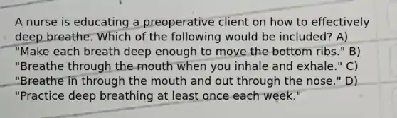 A nurse is educating a preoperative client on how to effectively deep breathe. Which of the following would be included? A) "Make each breath deep enough to move the bottom ribs." B) "Breathe through the mouth when you inhale and exhale." C) "Breathe in through the mouth and out through the nose." D) "Practice deep breathing at least once each week."