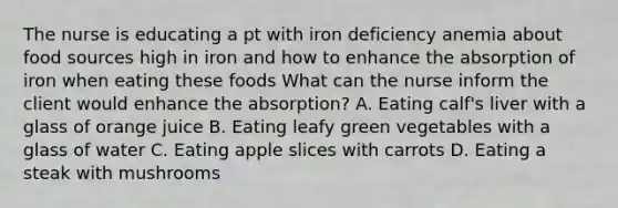 The nurse is educating a pt with iron deficiency anemia about food sources high in iron and how to enhance the absorption of iron when eating these foods What can the nurse inform the client would enhance the absorption? A. Eating calf's liver with a glass of orange juice B. Eating leafy green vegetables with a glass of water C. Eating apple slices with carrots D. Eating a steak with mushrooms