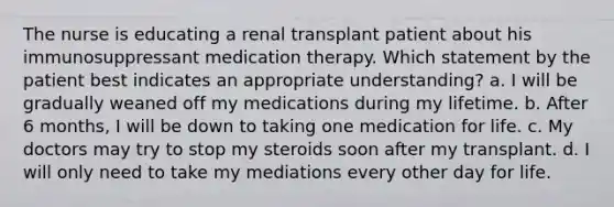 The nurse is educating a renal transplant patient about his immunosuppressant medication therapy. Which statement by the patient best indicates an appropriate understanding? a. I will be gradually weaned off my medications during my lifetime. b. After 6 months, I will be down to taking one medication for life. c. My doctors may try to stop my steroids soon after my transplant. d. I will only need to take my mediations every other day for life.