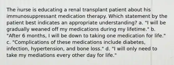 The nurse is educating a renal transplant patient about his immunosuppressant medication therapy. Which statement by the patient best indicates an appropriate understanding? a. "I will be gradually weaned off my medications during my lifetime." b. "After 6 months, I will be down to taking one medication for life." c. "Complications of these medications include diabetes, infection, hypertension, and bone loss." d. "I will only need to take my mediations every other day for life."