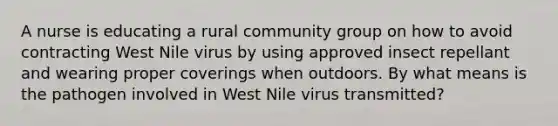 A nurse is educating a rural community group on how to avoid contracting West Nile virus by using approved insect repellant and wearing proper coverings when outdoors. By what means is the pathogen involved in West Nile virus transmitted?